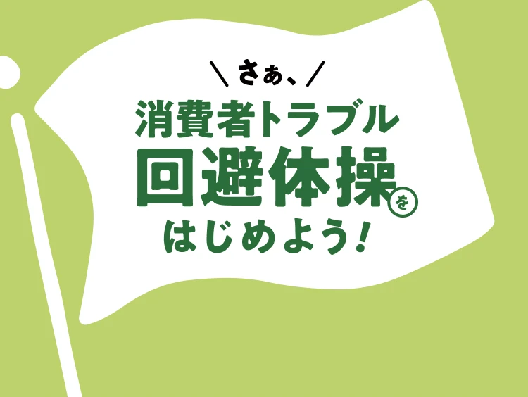 さぁ、消費者トラブル回避体操をはじめよう！